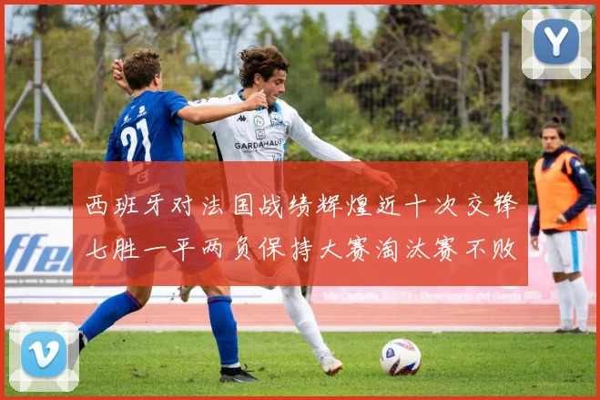 西班牙对法国战绩辉煌近十次交锋七胜一平两负保持大赛淘汰赛不败