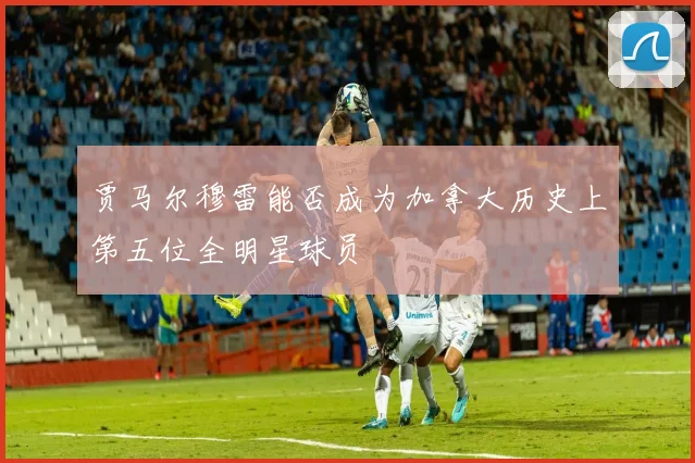贾马尔穆雷能否成为加拿大历史上第五位全明星球员