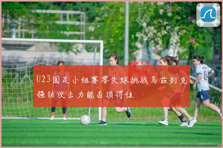 U23国足小组赛零失球挑战乌兹别克强劲攻击力能否顶得住