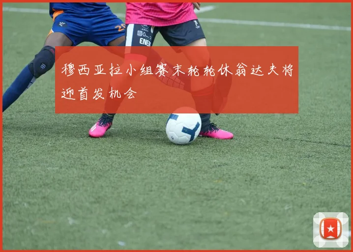 穆西亚拉小组赛末轮轮休翁达夫将迎首发机会