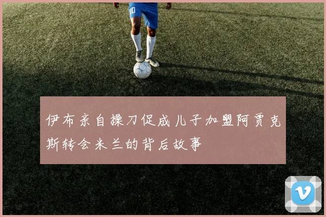 伊布亲自操刀促成儿子加盟阿贾克斯转会米兰的背后故事