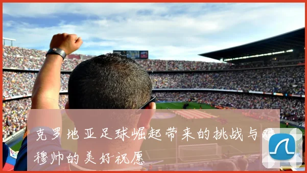 克罗地亚足球崛起带来的挑战与对穆帅的美好祝愿