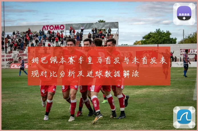 姆巴佩本赛季皇马首发与未首发表现对比分析及进球数据解读