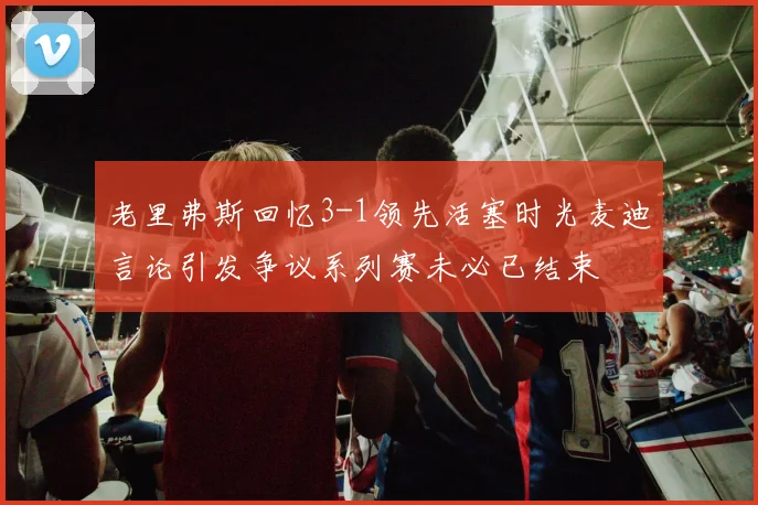 老里弗斯回忆3-1领先活塞时光麦迪言论引发争议系列赛未必已结束