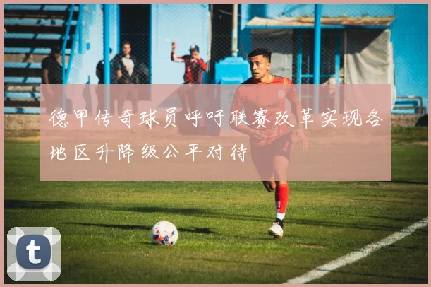 德甲传奇球员呼吁联赛改革实现各地区升降级公平对待
