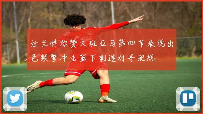杜兰特称赞文班亚马第四节表现出色频繁冲击篮下制造对手犯规