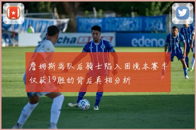 詹姆斯离队后骑士陷入困境本赛季仅获19胜的背后真相分析