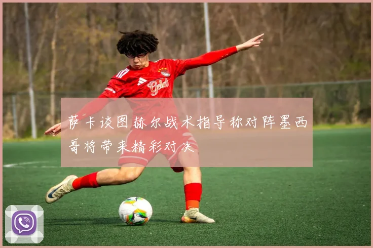 萨卡谈图赫尔战术指导称对阵墨西哥将带来精彩对决