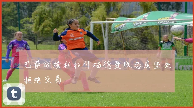 巴萨欲续租拉什福德曼联态度坚决拒绝交易