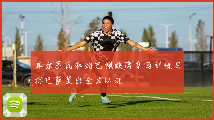 库尔图瓦和姆巴佩缺席皇马训练目标巴萨复出全力以赴