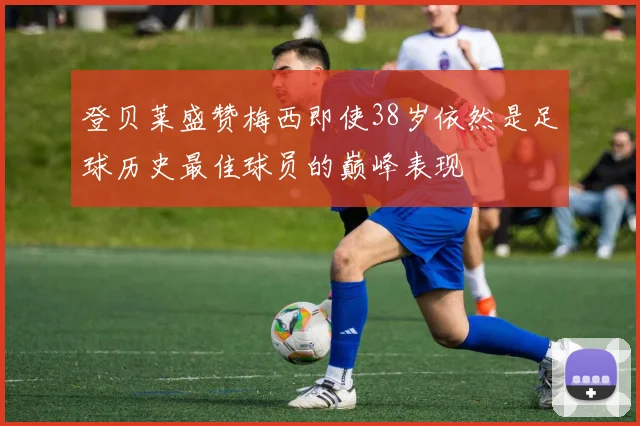 登贝莱盛赞梅西即使38岁依然是足球历史最佳球员的巅峰表现